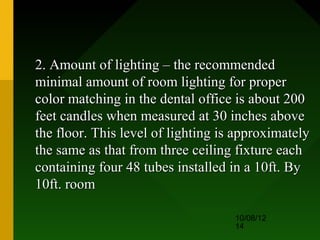 2. Amount of lighting – the recommended
minimal amount of room lighting for proper
color matching in the dental office is about 200
feet candles when measured at 30 inches above
the floor. This level of lighting is approximately
the same as that from three ceiling fixture each
containing four 48 tubes installed in a 10ft. By
10ft. room

                                    10/08/12
                                    14
 