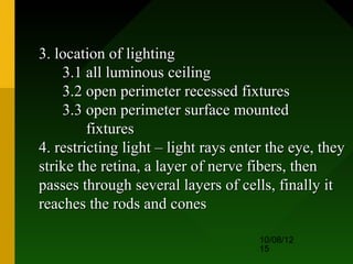 3. location of lighting
    3.1 all luminous ceiling
    3.2 open perimeter recessed fixtures
    3.3 open perimeter surface mounted
         fixtures
4. restricting light – light rays enter the eye, they
strike the retina, a layer of nerve fibers, then
passes through several layers of cells, finally it
reaches the rods and cones

                                      10/08/12
                                      15
 