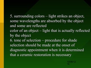 5. surrounding colors – light strikes an object,
some wavelengths are absorbed by the object
and some are reflected
color of an object – light that is actually reflected
by the object
6. tone of selection – procedure for shade
selection should be made at the onset of
diagnostic appointment when it is determined
that a ceramic restoration is necessary
                                     10/08/12
                                     16
 