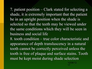 7. patient position – Clark stated for selecting a
shade, it is extremely important that the patient
be in an upright position when the shade is
selected so that the teeth may be viewed under
the same conditions which they will be seen in
business and social life
8. tooth condition – true color characteristic and
appearance of depth transluscency in a natural
tooth cannot be correctly perceived unless the
tooth is free of plaque and surface stains. Tooth
must be kept moist during shade selection
                                    10/08/12
                                    17
 