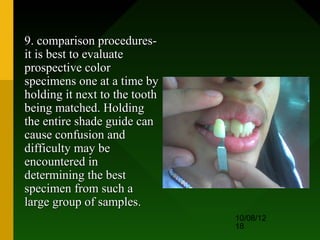 9. comparison procedures-
it is best to evaluate
prospective color
specimens one at a time by
holding it next to the tooth
being matched. Holding
the entire shade guide can
cause confusion and
difficulty may be
encountered in
determining the best
specimen from such a
large group of samples.
                               10/08/12
                               18
 