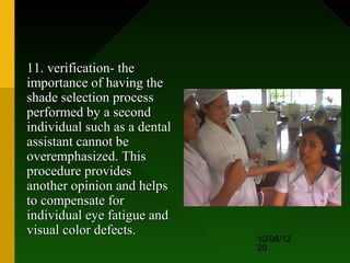 11. verification- the
importance of having the
shade selection process
performed by a second
individual such as a dental
assistant cannot be
overemphasized. This
procedure provides
another opinion and helps
to compensate for
individual eye fatigue and
visual color defects.
                              10/08/12
                              20
 