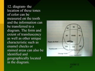 12. diagram- the
location of these tones
of color can be
measured on the tooth
and the information can
be transferred to a
diagram. The form and
extent of transluscency
as well as other unique
characteristic such as
enamel checks or
stained areas can also be
identified and
geographically located
in the diagram.
                            10/08/12
                            21
 