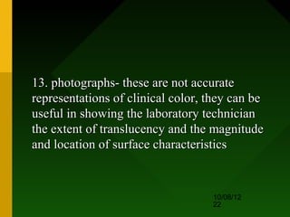13. photographs- these are not accurate
representations of clinical color, they can be
useful in showing the laboratory technician
the extent of translucency and the magnitude
and location of surface characteristics


                                   10/08/12
                                   22
 