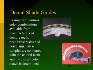 Dental Shade Guides
Examples of various
color combinations
available from
manufacturers of
denture teeth,
restorative resins and
porcelains. These
samples are compared
with the natural teeth
and the closest color
match is determined      10/08/12
                         23
 