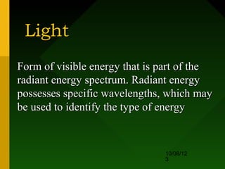 Light
Form of visible energy that is part of the
radiant energy spectrum. Radiant energy
possesses specific wavelengths, which may
be used to identify the type of energy


                               10/08/12
                               3
 