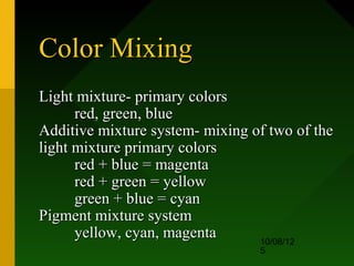 Color Mixing
Light mixture- primary colors
      red, green, blue
Additive mixture system- mixing of two of the
light mixture primary colors
      red + blue = magenta
      red + green = yellow
      green + blue = cyan
Pigment mixture system
      yellow, cyan, magenta      10/08/12
                                 5
 