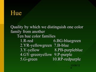 Hue
Quality by which we distinguish one color
family from another
   Ten hue color families
     1.R-red            6.BG-bluegreen
     2.YR-yellowgreen 7.B-blue
     3.Y-yellow          8.PB-purpleblue
     4.GY-greenyellow 9.P-purple
     5.G-green         10.RP-redpurple
                                 10/08/12
                                 8
 