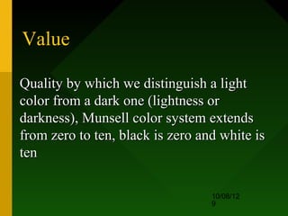Value

Quality by which we distinguish a light
color from a dark one (lightness or
darkness), Munsell color system extends
from zero to ten, black is zero and white is
ten

                                  10/08/12
                                  9
 