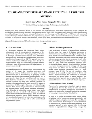 IJRET: International Journal of Research in Engineering and Technology eISSN: 2319-1163 | pISSN: 2321-7308
________________________________________________________________________________________
Volume: 02 Issue: 11 | Nov-2013, Available @ http://www.ijret.org 498
COLOR AND TEXTURE BASED IMAGE RETRIEVAL: A PROPOSED
METHOD
Avneet Kaur1
, Vijay Kumar Banga2
, Navkirat Kaur3
1, 2, 3
Amritsar College of Engineering & Technology, Amritsar, India
Abstract
Content-based image retrieval (CBIR) is an vital research area for manipulating bulky image databases and records. Alongside the
conventional method where the images are searched on the basis of words, CBIR system uses visual contents to retrieve the images. In
content based image retrieval systems texture and color features have been the primal descriptors. We use HSV color information and
mean of the image as texture information. The performance of proposed scheme is calculated on the basis of precision, recall and
accuracy. As an effect, the blend of color and texture features of the image provides strong feature set for image retrieval.
Keywords: image retrieval, HSV color space, color histogram, image texture.
---------------------------------------------------------------------***----------------------------------------------------------------------
1. INTRODUCTION
A preliminary approach for organizing large image
collections is to use keywords that refer to properties of the
image, which may include the theme, the position, or the time
of the image. The image retrieval structure which is based on
words or text is identified as text-based image retrieval or
metadata-based image retrieval [2]. This approach has some
obvious shortcomings. Different people may classify or
express the same image in a different way, leading to troubles
retrieving it again. When concerning with bulky databases it
consumes more time. [4]
Text-based image retrieval schemes utilize text to illustrate the
content of the image that stimulates uncertainty and
insufficiency in image database search and query processing.
This trouble is due to the complexity in specifying accurate
language and phrases in unfolding the content of images as it is
much complex than what any set of keywords can convey.
Since the textual remarks are based on language, which might
fluctuate according to every user, therefore variations in
notation will create challenges to image retrieval [3]. Brahmi et
al. mentioned the following two drawbacks in text-based image
retrieval. First, manual image explanation is time-consuming
and precious as well. Second, human annotation is immanent.
Also, Sclaroff et al. pointed that various images could not be
explained with word or set of words because it is hard to
express their content with terminology [5]. Thus, in text based
image retrieval, possibility of error is more. This gives rise to a
new technique for image retrieval which recovers images on the
basis of contents of the image and so called content based
image retrieval system.
1.1 Color Based Image Retrieval
There are so many techniques to extract relevant images on
the color basis. Every image in the database is processed to
determine its color histogram which depicts the quantity of
pixels of each color contained by the image. Then these color
histograms are saved in the record. During the process, the
end user can also give the desired percentage of each color
(for example 86% green and 14% blue) or load an example
image as a query whose color histogram is computed. Then,
the similarity measure searches those images from database
whose color histograms resembles strongly with the query
image. Swain and Ballard was first introduced a matching
method called histogram intersection which is most
commonly used [1991]. The use of cumulative color
histograms is considered as improvement to Swain and
Ballard‟s original technique. The combination of histogram
intersection with several aspect of spatial matching, and
region-based color query, is also very popular. The results
generated from some of these methods look quite imposing.
1.2 Texture Based Image Retrieval
The retrieval of images on the texture basis might not appear
very practical. However the ability to match on texture
comparison can be helpful in distinguishing between areas of
images with similar color. A range of methods has been used
for measuring texture similarity. With the help
of these it is feasible to compute image texture which
includes the level of contrast, unevenness, directionality and
regularity, or periodicity plus uncertainty. The use of Gabor
filters and fractals are the techniques of texture examination
for image retrieval. Texture queries can be submitted in an
analogous approach to color queries, either by choosing
examples of required textures or by providing a image. The
 
