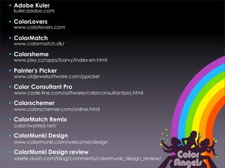 • Adobe Kuler
  kuler.adobe.com

• ColorLovers
  www.colorlovers.com

• ColorMatch
  www.colormatch.dk/

• Colorsheme
  www.pixy.cz/apps/barvy/index-en.html

• Painter's Picker
  www.oldjewelsoftware.com/ppicker

• Color Consultant Pro
  www.code-line.com/software/colorconsultantpro.html

• Colorschemer
  www.colorschemer.com/online.html

• ColorMatch Remix
  color.twysted.net/

• ColorMunki Design
  www.colormunki.com/welcome/design

• ColorMunki Design review
  veerle.duoh.com/blog/comments/colormunki_design_review/
 