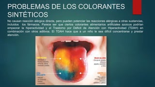 PROBLEMAS DE LOS COLORANTES
SINTÉTICOS
No causan reacción alérgica directa, pero pueden potenciar las reacciones alérgicas a otras sustancias,
incluidos los fármacos. Parece ser que ciertos colorantes alimentarios artificiales azoicos podrían
empeorar la hiperactividad y el Trastorno por Déficit de Atención con Hiperactividad (TDAH) en
combinación con otros aditivos. El TDAH hace que a un niño le sea difícil concentrarse y prestar
atención.
 