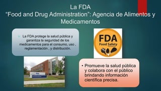La FDA
“Food and Drug Administration”: Agencia de Alimentos y
Medicamentos
 La FDA protege la salud pública y
garantiza la seguridad de los
medicamentos para el consumo, uso ,
reglamentación , y distribución.
• Promueve la salud pública
y colabora con el público
brindando información
científica precisa.
 