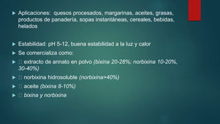  Aplicaciones: quesos procesados, margarinas, aceites, grasas,
productos de panadería, sopas instantáneas, cereales, bebidas,
helados
 Estabilidad: pH 5-12, buena estabilidad a la luz y calor
 Se comercializa como:
 extracto de annato en polvo (bixina 20-28%; norbixina 10-20%,
30-40%)
 norbixina hidrosoluble (norbixina>40%)
 aceite (bixina 8-10%)
 bixina y norbixina
 