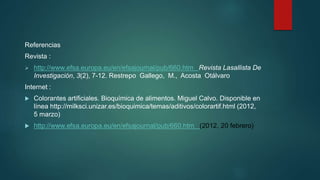 Referencias
Revista :
 http://www.efsa.europa.eu/en/efsajournal/pub/660.htm Revista Lasallista De
Investigación, 3(2), 7-12. Restrepo Gallego, M., Acosta Otálvaro
Internet :
 Colorantes artificiales. Bioquímica de alimentos. Miguel Calvo. Disponible en
línea http://milksci.unizar.es/bioquimica/temas/aditivos/colorartif.html (2012,
5 marzo)
 http://www.efsa.europa.eu/en/efsajournal/pub/660.htm (2012, 20 febrero)
 