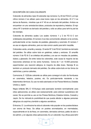 10
DESCRIPCIÓN DE CADA COLORANTE
Colorante de alimentos rojos El colorante rojo números 3 y 40 de FD & C y el rojo
cítrico número 2 se utilizan para crear tonos rojos en los alimentos. El nº 3 se
deriva de fluoreno, mientras que el nº 40 es un derivado del petróleo. Ambos se
encuentran en una variedad de dulces, productos de repostería y helados. El rojo
cítrico Nº 2 también es derivado del petróleo y sólo se utiliza para teñir la piel de
las naranjas.
Colorante de alimentos azules Los azules números 1 y 2 de FD & C son
sintetizados del petróleo. El número 2 es más comúnmente utilizado en la comida,
particularmente en las mezclas de pasteles, glaseados y caramelo. El número 1
se usa en algunos alimentos, pero es más común usarlo para teñir mezclilla.
Colorantes verde, amarillo y naranjo, El verde Nº 3 de FD & C tambiénes derivado
del petróleo. Se utiliza sobre todo en gelatinas, salsas y verduras. El amarillo
número 5 de FD & C se sintetiza del petróleo y se usa en mezclas de pasteles,
dulces y glaseado. De entre todos los colorantes, este causa la mayoría de las
reacciones adversas en los seres humanos. Cerca de 1 en 10.000 personas
experimentan una reacción alérgica, la mayoría de ellas leves. Naranja B es
también un producto derivado del petróleo. Se utiliza sobre todo en los forros de
salchichas y perros calientes.
Carmoisina, E 122Este colorante se utiliza para conseguir el color de frambuesa
en caramelos, helados, postres, etc. Es particularmente resistente a los
tratamientos térmicos. Su uso no está autorizado en los Paises Nórdicos, Estados
Unidos y Japón.
Negro brillante BN, E 151Aunque está autorizado también nominalmente para
otras aplicaciones, se utiliza casi exclusivamente para colorear sucedáneos del
caviar. No se permite su uso en los Países Nórdicos, Estados Unidos, Canadá y
Japón. Se ha indicado la posibilidad de que pueda afectar a algunas personas
alérgicas a la aspirina y también a algunos asmáticos.
Eritrosina, E: La eritrosina ha sido el colorante más popular en los postres lácteos
con aroma de fresa. Se utiliza en postres aromatizados, en mermeladas,
especialmente en la de fresa, en caramelos, derivados cárnicos, patés de atún o
de salmón, y en algunas otras aplicaciones. Es un colorante muy eficaz para teñir
 