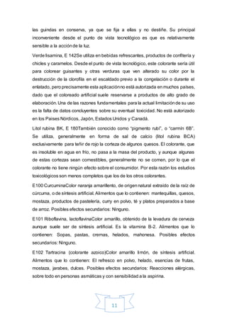11
las guindas en conserva, ya que se fija a ellas y no destiñe. Su principal
inconveniente desde el punto de vista tecnológico es que es relativamente
sensible a la acciónde la luz.
Verde lisamina, E 142Se utiliza en bebidas refrescantes, productos de confitería y
chicles y caramelos. Desde el punto de vista tecnológico, este colorante sería útil
para colorear guisantes y otras verduras que ven alterado su color por la
destrucción de la clorofila en el escaldado previo a la congelación o durante el
enlatado, pero precisamente esta aplicaciónno está autorizada en muchos países,
dado que el coloreado artificial suele reservarse a productos de alto grado de
elaboración. Una de las razones fundamentales para la actual limitaciónde su uso
es la falta de datos concluyentes sobre su eventual toxicidad. No está autorizado
en los Paises Nórdicos, Japón, Estados Unidos y Canadá.
Litol rubina BK, E 180También conocido como “pigmento rubí”, o “carmín 6B”.
Se utiliza, generalmente en forma de sal de calcio (litol rubina BCA)
exclusivamente para teñir de rojo la corteza de algunos quesos. El colorante, que
es insoluble en agua en frío, no pasa a la masa del producto, y aunque algunas
de estas cortezas sean comestibles, generalmente no se comen, por lo que el
colorante no tiene ningún efecto sobre el consumidor. Por esta razón los estudios
toxicológicos son menos completos que los de los otros colorantes.
E100 CurcuminaColor naranja amarillento, de origennatural extraído de la raíz de
cúrcuma, o de síntesis artificial. Alimentos que lo contienen: mantequillas, quesos,
mostaza, productos de pastelería, curry en polvo, té y platos preparados a base
de arroz. Posibles efectos secundarios: Ninguno.
E101 Riboflavina, lactoflavinaColor amarillo, obtenido de la levadura de cerveza
aunque suele ser de síntesis artificial. Es la vitamina B-2. Alimentos que lo
contienen: Sopas, pastas, cremas, helados, mahonesa. Posibles efectos
secundarios: Ninguno.
E102 Tartracina (colorante azoico)Color amarillo limón, de síntesis artificial.
Alimentos que lo contienen: El refresco en polvo, helado, esencias de frutas,
mostaza, jarabes, dulces. Posibles efectos secundarios: Reacciones alérgicas,
sobre todo en personas asmáticas y con sensibilidad a la aspirina.
 