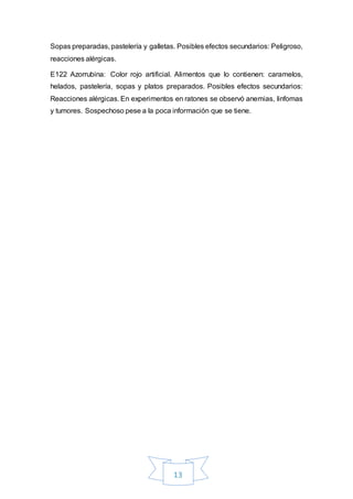 13
Sopas preparadas, pastelería y galletas. Posibles efectos secundarios: Peligroso,
reacciones alérgicas.
E122 Azorrubina: Color rojo artificial. Alimentos que lo contienen: caramelos,
helados, pastelería, sopas y platos preparados. Posibles efectos secundarios:
Reacciones alérgicas. En experimentos en ratones se observó anemias, linfomas
y tumores. Sospechoso pese a la poca información que se tiene.
 