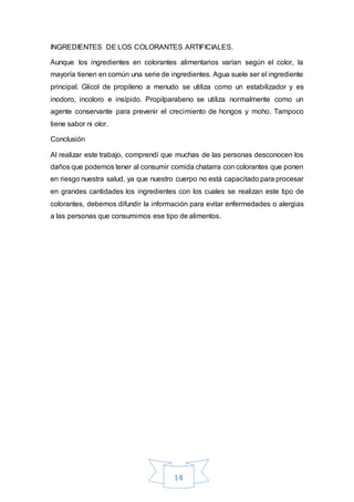 14
INGREDIENTES DE LOS COLORANTES ARTIFICIALES.
Aunque los ingredientes en colorantes alimentarios varían según el color, la
mayoría tienen en común una serie de ingredientes. Agua suele ser el ingrediente
principal. Glicol de propileno a menudo se utiliza como un estabilizador y es
inodoro, incoloro e insípido. Propilparabeno se utiliza normalmente como un
agente conservante para prevenir el crecimiento de hongos y moho. Tampoco
tiene sabor ni olor.
Conclusión
Al realizar este trabajo, comprendí que muchas de las personas desconocen los
daños que podemos tener al consumir comida chatarra con colorantes que ponen
en riesgo nuestra salud, ya que nuestro cuerpo no está capacitado para procesar
en grandes cantidades los ingredientes con los cuales se realizan este tipo de
colorantes, debemos difundir la información para evitar enfermedades o alergias
a las personas que consumimos ese tipo de alimentos.
 