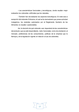 17
- Las características funcionales y tecnológicas, donde resultan mejor
evaluados los colorantes artificiales que los naturales.
- También han de evaluarse los aspectos toxicológicos. En este caso a
excepción del colorante Eritrosina, el cual se ha demostrado que posee actividad
mutagénica, los restantes autorizados por el Reglamento Sanitario de los
Alimentos no resultan cuestionables.
Así, la decisión de qué colorante usar dependerá de las características
del producto que se esté desarrollando, tanto funcionales como de orientación al
mercado, preferencias de los consumidores, políticas de la empresa que lo
fabrique y de la legislación vigente en relación al uso de colorantes.
 