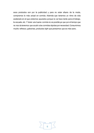6
esos productos son por la publicidad y para no estar afuera de la moda,
compramos lo más actual en comida. Además que tenemos un ritmo de vida
acelerado en el que andamos apurados porque no se hace tarde para el trabajo,
la escuela, etc. Y tener una buena comida no es posible ya que por el tiempo que
no nos da tenemos que acudir a las comidas rápidas por necesidad. Consumimos
mucho refresco, golosinas, productos light que pensamos que es más sano.
 