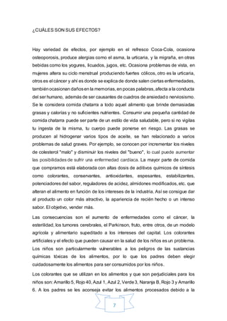 7
¿CUÁLES SON SUS EFECTOS?
Hay variedad de efectos, por ejemplo en el refresco Coca-Cola, ocasiona
osteoporosis, produce alergias como el asma, la urticaria, y la migraña, en otras
bebidas como los yogures, licuados, jugos, etc. Ocasiona problemas de vista, en
mujeres altera su ciclo menstrual produciendo fuertes cólicos, otro es la urticaria,
otros es el cáncer y ahí es donde se explica de donde salen ciertas enfermedades,
tambiénocasionan dañosen la memorias, en pocas palabras, afecta a la conducta
del ser humano, además de ser causantes de cuadros de ansiedado nerviosismo.
Se le considera comida chatarra a todo aquel alimento que brinde demasiadas
grasas y calorías y no suficientes nutrientes. Consumir una pequeña cantidad de
comida chatarra puede ser parte de un estilo de vida saludable, pero si no vigilas
tu ingesta de la misma, tu cuerpo puede ponerse en riesgo. Las grasas se
producen al hidrogenar varios tipos de aceite, se han relacionado a varios
problemas de salud graves. Por ejemplo, se conocen por incrementar los niveles
de colesterol "malo" y disminuir los niveles del "bueno", lo cual puede aumentar
las posibilidades de sufrir una enfermedad cardíaca. La mayor parte de comida
que compramos está elaborada con altas dosis de aditivos químicos de síntesis
como colorantes, conservantes, antioxidantes, espesantes, estabilizantes,
potenciadores del sabor, reguladores de acidez, almidones modificados, etc. que
alteran el alimento en función de los intereses de la industria. Así se consigue dar
al producto un color más atractivo, la apariencia de recién hecho o un intenso
sabor. El objetivo, vender más.
Las consecuencias son el aumento de enfermedades como el cáncer, la
esterilidad, los tumores cerebrales, el Parkinson, fruto, entre otros, de un modelo
agrícola y alimentario supeditado a los intereses del capital. Los colorantes
artificiales y el efecto que pueden causar en la salud de los niños es un problema.
Los niños son particularmente vulnerables a los peligros de las sustancias
químicas tóxicas de los alimentos, por lo que los padres deben elegir
cuidadosamente los alimentos para ser consumidos por los niños.
Los colorantes que se utilizan en los alimentos y que son perjudiciales para los
niños son: Amarillo 5, Rojo 40, Azul 1, Azul 2, Verde3, Naranja B, Rojo 3 y Amarillo
6. A los padres se les aconseja evitar los alimentos procesados debido a la
 
