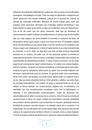 8
utilización de colorantes artificiales los cuales son más comunes en los alimentos
envasados, embotellados o en lata. Trate de evitar los alimentos o refrigerios que
tienen apariencia con colores brillantes, porque por lo general los colores se
derivan de colorantes artificiales. Requiere de mucho trabajo para evitar que
nuestros niños consuman alimentos que contengan aditivos alimenticios y que
estos afecten la salud de los niños y evitar así problemas como ser hiperactivos.
Con el fin de evitar que los niños consuman este tipo de alimentos, le
recomendamos a usted el ofrecer bocadilloshechos en casa ya que se demuestra
Que son más seguros así como también el fomentar el consumo de frutas de
temporada y tomar agua natural o agua con trozos de fruta. El verdadero peligro
de la comida chatarra es que puede llegar a ser tan adictiva como el tabaco o las
drogas, según una investigación, si bienel experimento no se probó directamente
en humanos si no en ratas, se descubrió que esta comida provoca respuestas
adictivas en el cerebro. Se sabe que en las personas adictas se debilita la
capacidad de activación de los circuitos cerebrales responsables del recuerdo de
experimentos de experiencias positivas. Y estos mismos ocurrieron con las ratas
luego de dos semanas de ingerir comida basura. Un adicto a la comida chatarra,
animal o humano, consume de manera compulsiva, el alimento que le hace daño,
a pesar de que es claramente dañino para su salud. Las comidas chatarras tan
atractivas especialmente para los jóvenes, en general están bien presentadas,
tienen buen sabor, son baratas, se puede comer rápidamente, en cualquier lado y
de pie. Hay que tener presentes tanto en niños, jóvenes y adultos, que estos tipos
de comidas hipercalóricos, con exceso de grasa y especialmente de sal. Si se
utilizan en forma habitual, sus consecuencias seguras son: el sobrepeso y la
obesidad, con sus complicaciones inmediatas como son la hipertensión, la
diabetes, y las enfermedades cardiovasculares. Todos los alimentos son
perjudiciales para la salud si se abusa de su consumo, pero los que se consideran
comida basura lo hacen en mayor medida por necesitarse menores cantidades
para producir efectos adversos o por consumirse en mayores cantidades dada su
facilidad de consumo (comida rápida) o el prestigio social de su consumo. Los
restaurantes de comida rápida nos brinda desde luego este tipo pero además las
cadenas de supermercados también ofrecen al mercado dicha comida chatarra.
La FSA aconseja a padres de familia que si observan signos de hiperactividad en
 
