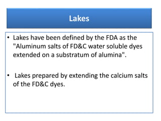Lakes
• Lakes have been defined by the FDA as the
"Aluminum salts of FD&C water soluble dyes
extended on a substratum of alumina".
• Lakes prepared by extending the calcium salts
of the FD&C dyes.
 