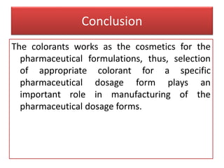Conclusion
The colorants works as the cosmetics for the
pharmaceutical formulations, thus, selection
of appropriate colorant for a specific
pharmaceutical dosage form plays an
important role in manufacturing of the
pharmaceutical dosage forms.
 