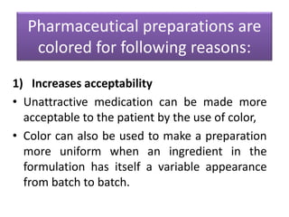 Pharmaceutical preparations are
colored for following reasons:
1) Increases acceptability
• Unattractive medication can be made more
acceptable to the patient by the use of color,
• Color can also be used to make a preparation
more uniform when an ingredient in the
formulation has itself a variable appearance
from batch to batch.
 
