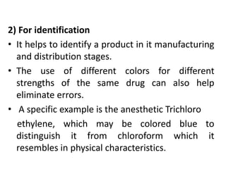 2) For identification
• It helps to identify a product in it manufacturing
and distribution stages.
• The use of different colors for different
strengths of the same drug can also help
eliminate errors.
• A specific example is the anesthetic Trichloro
ethylene, which may be colored blue to
distinguish it from chloroform which it
resembles in physical characteristics.
 