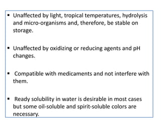  Unaffected by light, tropical temperatures, hydrolysis
and micro‐organisms and, therefore, be stable on
storage.
 Unaffected by oxidizing or reducing agents and pH
changes.
 Compatible with medicaments and not interfere with
them.
 Ready solubility in water is desirable in most cases
but some oil‐soluble and spirit‐soluble colors are
necessary.
 