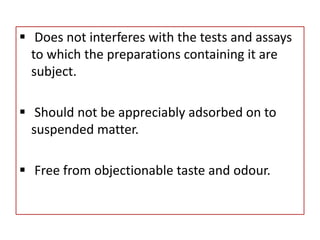  Does not interferes with the tests and assays
to which the preparations containing it are
subject.
 Should not be appreciably adsorbed on to
suspended matter.
 Free from objectionable taste and odour.
 