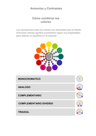 Armonías y Contrastes


               Cómo combinar los
                   colores

Las asociaciones entre los colores son esenciales para el diseño.
Armonizar colores significa coordinarlos según sus propiedades,
para obtener un equilibrio en el conjunto.




 MONOCROMATICO


 ANALOGO


 COMPLEMENTARIO


  COMPLEMENTARIO DIVIDIDO


 TRIAXIAL
 