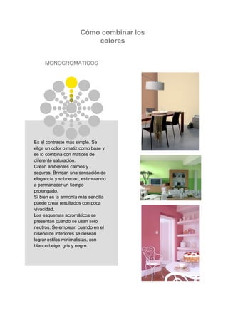 Cómo combinar los
                         colores


     MONOCROMATICOS




Es el contraste más simple. Se
elige un color o matiz como base y
se lo combina con matices de
diferente saturación.
Crean ambientes calmos y
seguros. Brindan una sensación de
elegancia y sobriedad, estimulando
a permanecer un tiempo
prolongado.
Si bien es la armonía más sencilla
puede crear resultados con poca
vivacidad.
Los esquemas acromáticos se
presentan cuando se usan sólo
neutros. Se emplean cuando en el
diseño de interiores se desean
lograr estilos minimalistas, con
blanco beige, gris y negro.
 