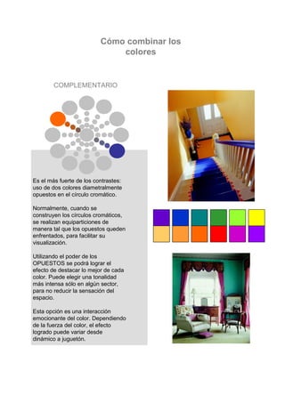 Cómo combinar los
                              colores


        COMPLEMENTARIO




Es el más fuerte de los contrastes:
uso de dos colores diametralmente
opuestos en el círculo cromático.

Normalmente, cuando se
construyen los círculos cromáticos,
se realizan equiparticiones de
manera tal que los opuestos queden
enfrentados, para facilitar su
visualización.

Utilizando el poder de los
OPUESTOS se podrá lograr el
 Es el más fuerte de los
efecto de destacar lo mejor de cada
color. Puede elegir unade dos
 contrastes – uso tonalidad
más intensa sólo en algún sector,
 colores diametralmente
para no reducir la sensación del
 opuestos en el círculo
espacio.
 cromático
Esta opción es una interacción
emocionante del color. Dependiendo
de la fuerza del color, el efecto
logrado puede variar desde
dinámico a juguetón.
 