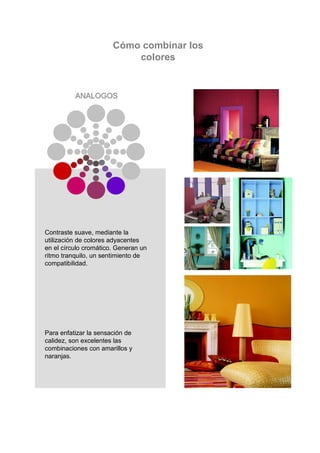 Cómo combinar los
                           colores


          ANALOGOS




Contraste suave, mediante la
utilización de colores adyacentes
en el círculo cromático. Generan un
ritmo tranquilo, un sentimiento de
compatibilidad.




Para enfatizar la sensación de
calidez, son excelentes las
combinaciones con amarillos y
naranjas.
 