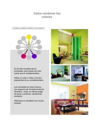 Cómo combinar los
                           colores


COMPLEMENTARIO DIVIDIDO




 Es el más complejo de los
 contrastes, pero puede ser más
 suave que el complementario.

 Utiliza un color o matiz y los dos
 adyacentes de su complementario.


 Los contrastes en tonos frescos
 con esquema de Complementarios
 Divididos, crean un intenso juego
 de luces y sombras, visualmente
 excitante.

 Ideal para un resultado con mucha
 energía.
 