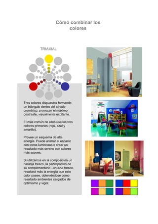 Cómo combinar los
                          colores



           TRIAXIAL




Tres colores dispuestos formando
un triángulo dentro del círculo
cromático, provocan el máximo
contraste, visualmente excitante.

El más común de ellos usa los tres
colores primarios (rojo, azul y
amarillo).

Provee un esquema de alta
energía. Puede animar el espacio
con tonos luminosos o crear un
resultado más sereno con colores
más suaves.

Si utilizamos en la composición un
naranja fresco, la participación de
su complementario –un azul fresco,
resaltará más la energía que este
color posee, obteniéndose como
resultado ambientes cargados de
optimismo y vigor.
 