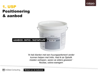 Winkel van de toekomst
AANBOD: INITIO -’INSTAPLIJN’
‘Ik heb klanten met een huurappartement verder
kunnen helpen met Initio. Had ik ze Optisilk
moeten verkopen, waren ze elders geweest.’
Nicolas, colora waregem
1. USP
Positionering
& aanbod
 