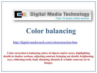 Color balancing  http://digital-media-tech.com/colorcorrection.htm  Color correction is balancing colors of objects and/or areas, highlighting details in shadow sections, adjusting contrast, bringing out details, brightening eyes, whitening teeth, body slimming, blemish & wrinkle removal, etc in images.   