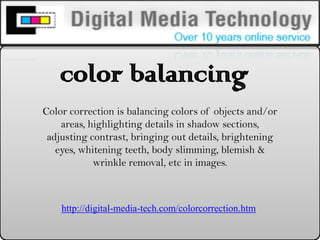 color balancing   Color correction is balancing colors of objects and/or areas, highlighting details in shadow sections, adjusting contrast, bringing out details, brightening eyes, whitening teeth, body slimming, blemish & wrinkle removal, etc in images.  http://digital-media-tech.com/colorcorrection.htm  