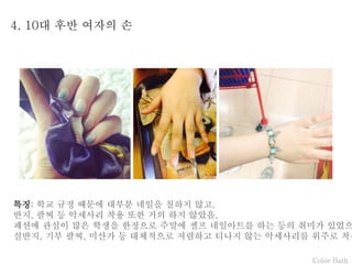 Color Bath
4. 10대 후반 여자의 손
특징: 학교 규정 때문에 대부분 네일을 칠하지 않고,
반지, 팔찌 등 악세사리 착용 또한 거의 하지 않았음.
패션에 관심이 많은 학생을 한정으로 주말에 셀프 네일아트를 하는 등의 취미가 있었으
실반지, 기부 팔찌, 미산가 등 대체적으로 저렴하고 티나지 않는 악세사리를 위주로 착용
 