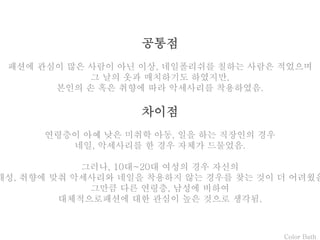 Color Bath
공통점
패션에 관심이 많은 사람이 아닌 이상, 네일폴리쉬를 칠하는 사람은 적었으며
그 날의 옷과 매치하기도 하였지만,
본인의 손 혹은 취향에 따라 악세사리를 착용하였음.
차이점
연령층이 아예 낮은 미취학 아동, 일을 하는 직장인의 경우
네일, 악세사리를 한 경우 자체가 드물었음.
그러나, 10대~20대 여성의 경우 자신의
개성, 취향에 맞춰 악세사리와 네일을 착용하지 않는 경우를 찾는 것이 더 어려웠음
그만큼 다른 연령층, 남성에 비하여
대체적으로패션에 대한 관심이 높은 것으로 생각됨.
 