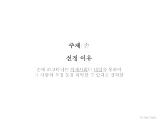 Color Bath
주제: 손
선정 이유
손에 하고다니는 악세사리나 네일을 통하여
그 사람의 특징 등을 파악할 수 있다고 생각함
 