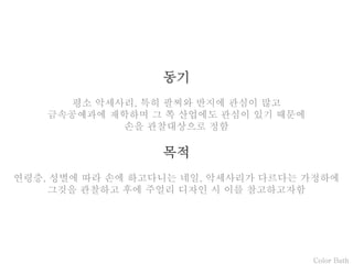 Color Bath
동기
평소 악세사리, 특히 팔찌와 반지에 관심이 많고
금속공예과에 재학하며 그 쪽 산업에도 관심이 있기 때문에
손을 관찰대상으로 정함
목적
연령층, 성별에 따라 손에 하고다니는 네일, 악세사리가 다르다는 가정하에
그것을 관찰하고 후에 주얼리 디자인 시 이를 참고하고자함
 