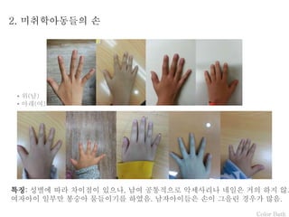 Color Bath
2. 미취학아동들의 손
특징: 성별에 따라 차이점이 있으나, 남여 공통적으로 악세사리나 네일은 거의 하지 않고
여자아이 일부만 봉숭아 물들이기를 하였음. 남자아이들은 손이 그을린 경우가 많음.
• 위(남)
• 아래(여)
 