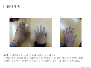 Color Bath
3. 40대의 손
특징: 남여공통으로 손에 힘줄과 주름이 도드라지고,
여성의 경우 네일과 악세사리가 화려한 사람과 전혀 없는 사람으로 양분되었음.
남성의 경우 일부 남성의 결혼반지를 제외하면, 악세사리·네일은 전혀 없음.
여 남
 