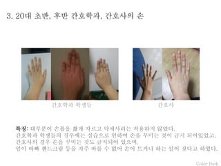Color Bath
3. 20대 초반, 후반 간호학과, 간호사의 손
특징: 대부분이 손톱을 짧게 자르고 악세사리는 착용하지 않았다.
간호학과 학생들의 경우에는 실습으로 인하여 손을 꾸미는 것이 금지 되어있었고,
간호사의 경우 손을 꾸미는 것도 금지되어 있으며,
일이 바빠 핸드크림 등을 자주 바를 수 없어 손이 트거나 하는 일이 잦다고 하였다.
간호학과 학생들 간호사
 