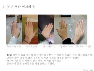 Color Bath
4. 20대 후반 여자의 손
특징: 직업에 따라 조금씩 다르지만 대부분이 단정하게 정리된 손을 하고있었으며,
교사의 경우 그렇지 않은 경우도 있지만 시계를 착용한 경우가 많았다.
악기연주를 하는 사람의 경우 네일, 반지를 제외하고
불편하지 않은 팔찌종류를 착용한다고 하였다.
특수교육교사 악기퍼포머 IT디자이너 중학교 교사 3D 토이 모델러
 